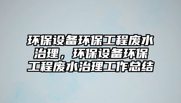 環(huán)保設(shè)備環(huán)保工程廢水治理，環(huán)保設(shè)備環(huán)保工程廢水治理工作總結(jié)