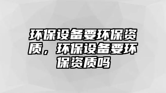 環(huán)保設(shè)備要環(huán)保資質(zhì)，環(huán)保設(shè)備要環(huán)保資質(zhì)嗎