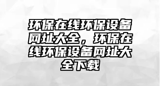 環(huán)保在線環(huán)保設(shè)備網(wǎng)址大全，環(huán)保在線環(huán)保設(shè)備網(wǎng)址大全下載