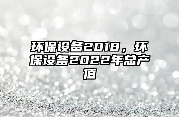 環(huán)保設(shè)備2018，環(huán)保設(shè)備2022年總產(chǎn)值