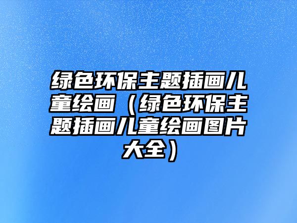 綠色環(huán)保主題插畫兒童繪畫（綠色環(huán)保主題插畫兒童繪畫圖片大全）