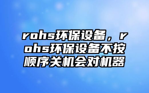 rohs環(huán)保設(shè)備，rohs環(huán)保設(shè)備不按順序關(guān)機(jī)會對機(jī)器