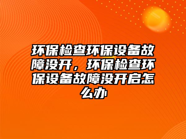 環(huán)保檢查環(huán)保設備故障沒開，環(huán)保檢查環(huán)保設備故障沒開啟怎么辦