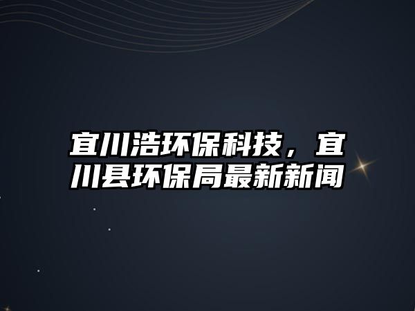 宜川浩環(huán)保科技，宜川縣環(huán)保局最新新聞