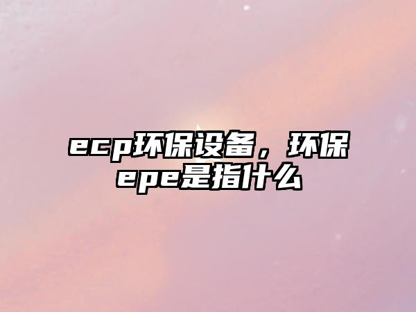 ecp環(huán)保設(shè)備，環(huán)保epe是指什么