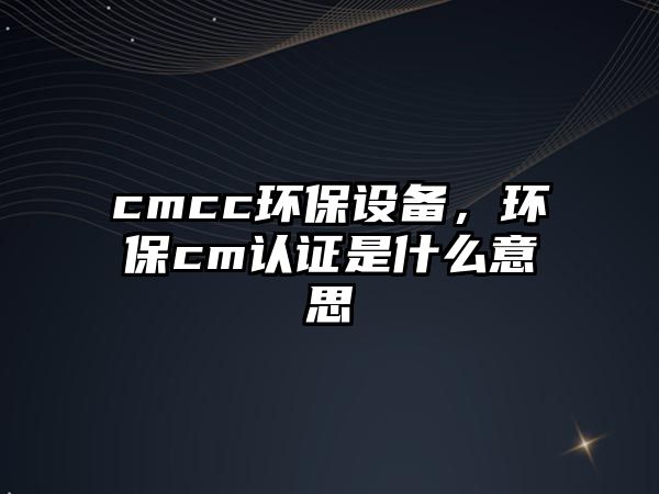 cmcc環(huán)保設(shè)備，環(huán)保cm認證是什么意思