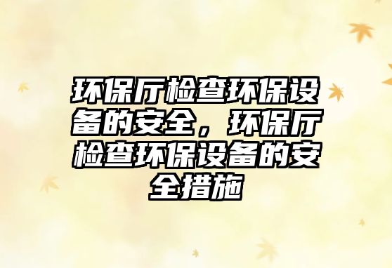 環(huán)保廳檢查環(huán)保設備的安全，環(huán)保廳檢查環(huán)保設備的安全措施