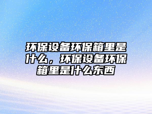 環(huán)保設備環(huán)保箱里是什么，環(huán)保設備環(huán)保箱里是什么東西