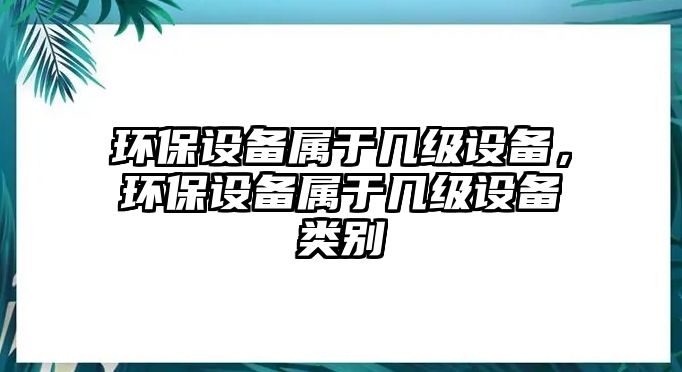 環(huán)保設(shè)備屬于幾級(jí)設(shè)備，環(huán)保設(shè)備屬于幾級(jí)設(shè)備類(lèi)別