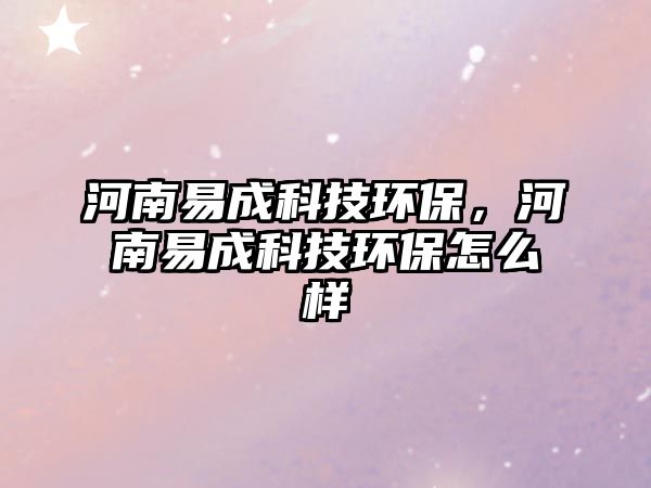 河南易成科技環(huán)保，河南易成科技環(huán)保怎么樣