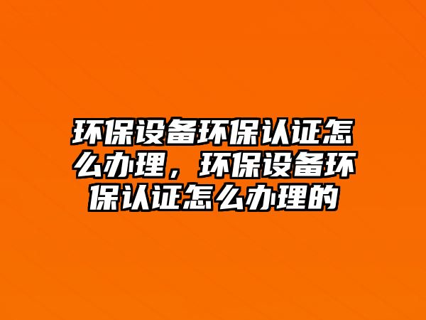 環(huán)保設備環(huán)保認證怎么辦理，環(huán)保設備環(huán)保認證怎么辦理的