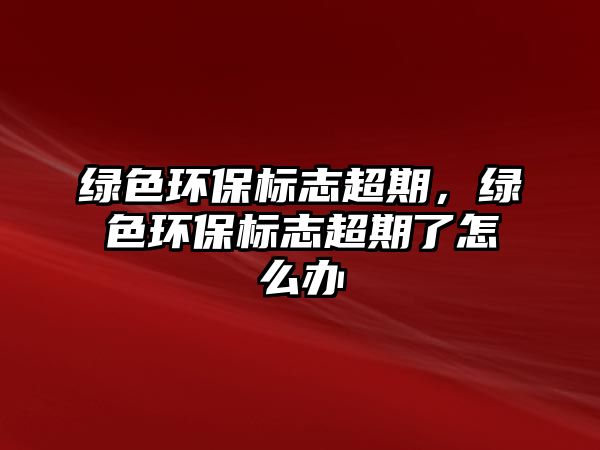 綠色環(huán)保標志超期，綠色環(huán)保標志超期了怎么辦