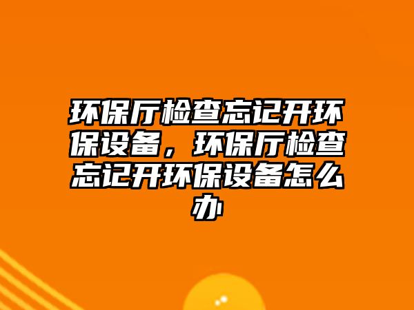 環(huán)保廳檢查忘記開環(huán)保設備，環(huán)保廳檢查忘記開環(huán)保設備怎么辦