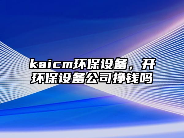 kaicm環(huán)保設(shè)備，開環(huán)保設(shè)備公司掙錢嗎