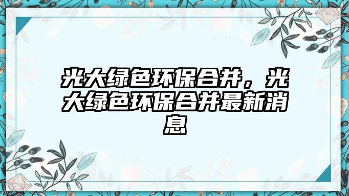 光大綠色環(huán)保合并，光大綠色環(huán)保合并最新消息