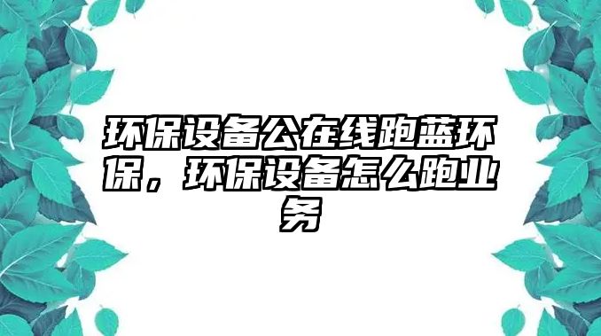 環(huán)保設(shè)備公在線(xiàn)跑藍(lán)環(huán)保，環(huán)保設(shè)備怎么跑業(yè)務(wù)