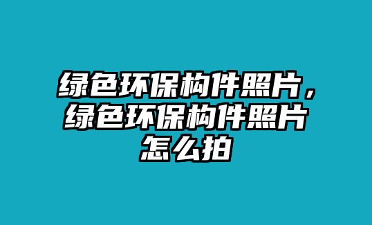 綠色環(huán)保構(gòu)件照片，綠色環(huán)保構(gòu)件照片怎么拍