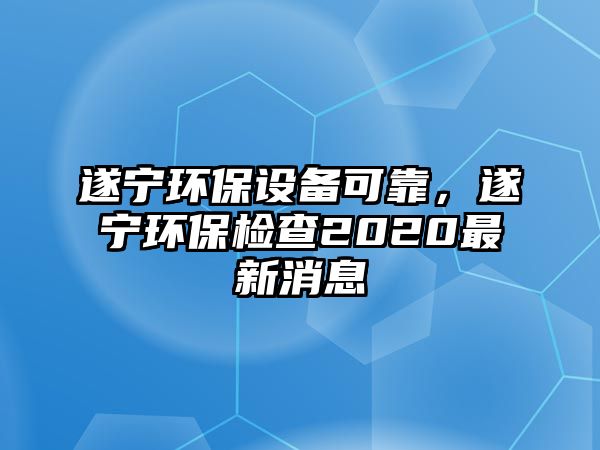 遂寧環(huán)保設備可靠，遂寧環(huán)保檢查2020最新消息