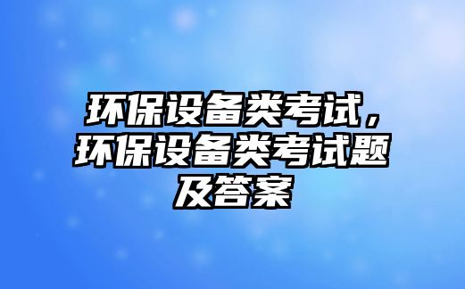 環(huán)保設備類考試，環(huán)保設備類考試題及答案