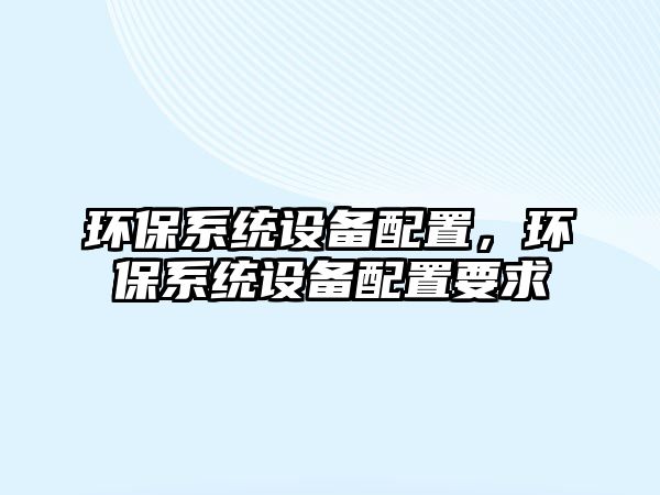 環(huán)保系統(tǒng)設(shè)備配置，環(huán)保系統(tǒng)設(shè)備配置要求