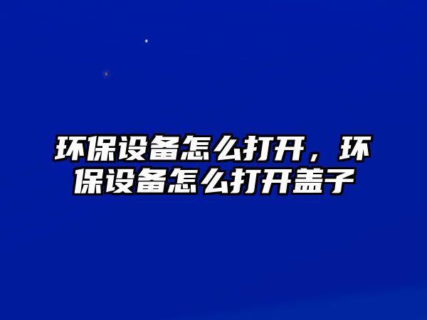 環(huán)保設備怎么打開，環(huán)保設備怎么打開蓋子