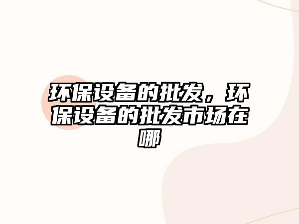 環(huán)保設(shè)備的批發(fā)，環(huán)保設(shè)備的批發(fā)市場(chǎng)在哪