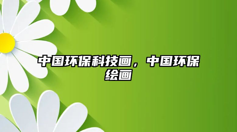 中國環(huán)保科技畫，中國環(huán)保繪畫