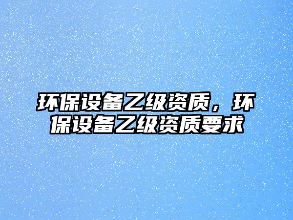 環(huán)保設(shè)備乙級資質(zhì)，環(huán)保設(shè)備乙級資質(zhì)要求