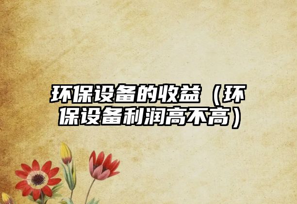 環(huán)保設(shè)備的收益（環(huán)保設(shè)備利潤高不高）