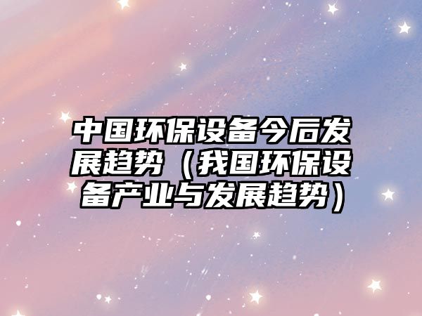 中國環(huán)保設備今后發(fā)展趨勢（我國環(huán)保設備產(chǎn)業(yè)與發(fā)展趨勢）