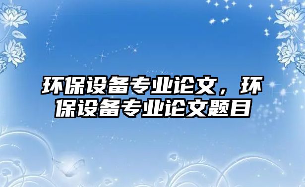 環(huán)保設(shè)備專業(yè)論文，環(huán)保設(shè)備專業(yè)論文題目