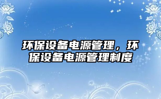 環(huán)保設(shè)備電源管理，環(huán)保設(shè)備電源管理制度