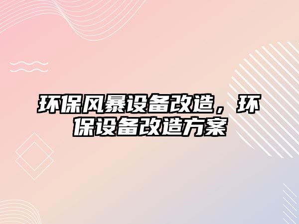 環(huán)保風暴設備改造，環(huán)保設備改造方案