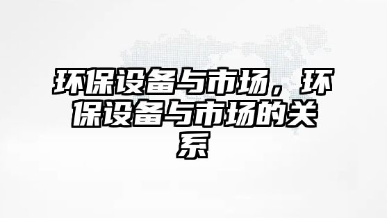 環(huán)保設備與市場，環(huán)保設備與市場的關系