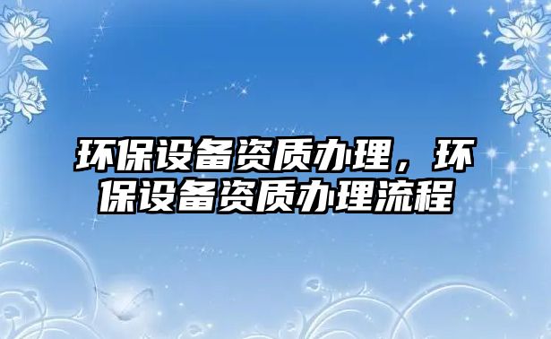 環(huán)保設備資質辦理，環(huán)保設備資質辦理流程