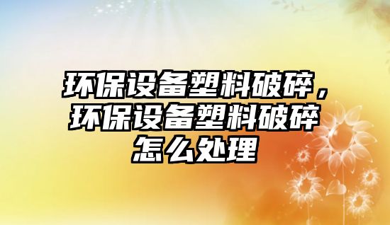 環(huán)保設(shè)備塑料破碎，環(huán)保設(shè)備塑料破碎怎么處理