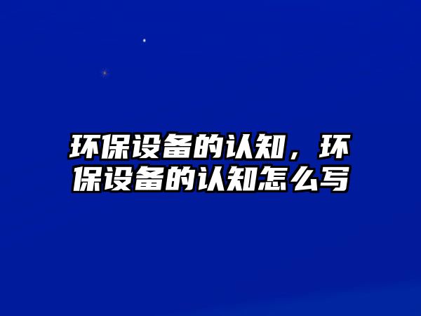 環(huán)保設(shè)備的認(rèn)知，環(huán)保設(shè)備的認(rèn)知怎么寫