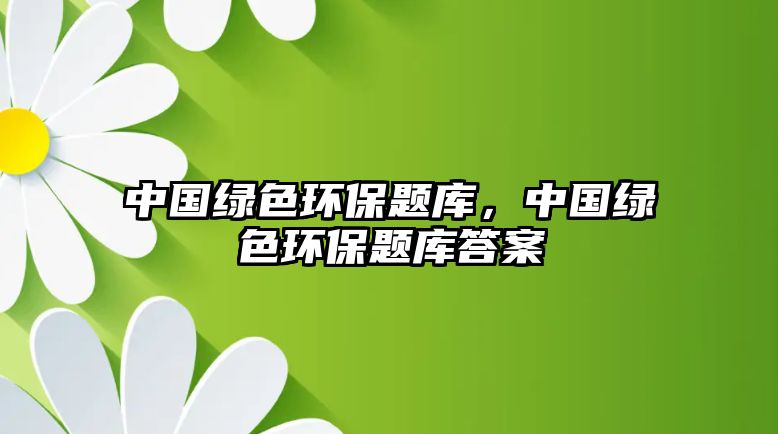 中國綠色環(huán)保題庫，中國綠色環(huán)保題庫答案