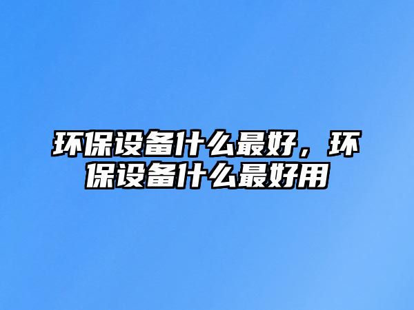 環(huán)保設(shè)備什么最好，環(huán)保設(shè)備什么最好用