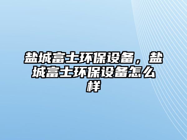 鹽城富士環(huán)保設(shè)備，鹽城富士環(huán)保設(shè)備怎么樣