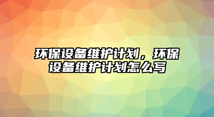 環(huán)保設(shè)備維護(hù)計劃，環(huán)保設(shè)備維護(hù)計劃怎么寫