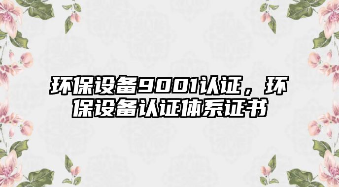 環(huán)保設(shè)備9001認(rèn)證，環(huán)保設(shè)備認(rèn)證體系證書