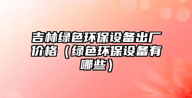 吉林綠色環(huán)保設(shè)備出廠價(jià)格（綠色環(huán)保設(shè)備有哪些）