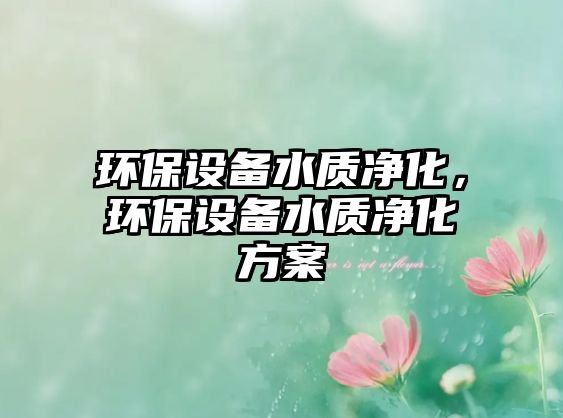 環(huán)保設(shè)備水質(zhì)凈化，環(huán)保設(shè)備水質(zhì)凈化方案