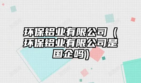 環(huán)保鋁業(yè)有限公司（環(huán)保鋁業(yè)有限公司是國(guó)企嗎）