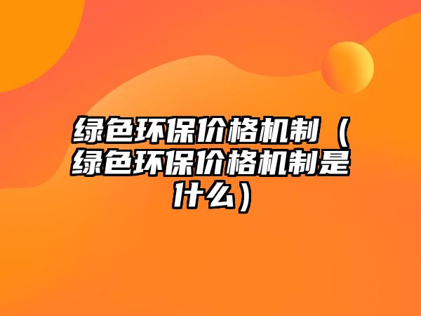 綠色環(huán)保價格機制（綠色環(huán)保價格機制是什么）