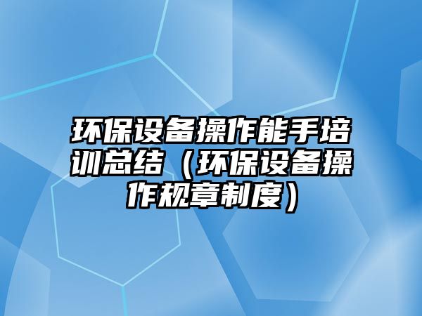 環(huán)保設(shè)備操作能手培訓總結(jié)（環(huán)保設(shè)備操作規(guī)章制度）