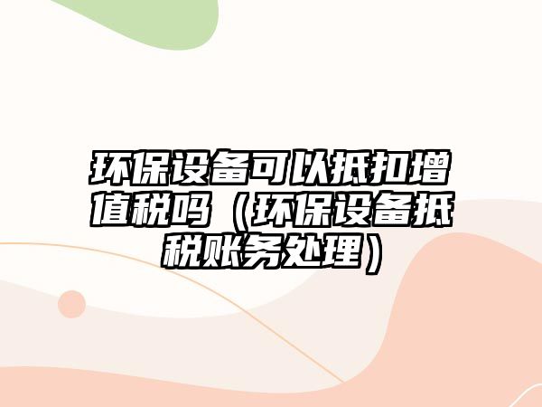 環(huán)保設(shè)備可以抵扣增值稅嗎（環(huán)保設(shè)備抵稅賬務(wù)處理）