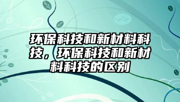 環(huán)保科技和新材料科技，環(huán)保科技和新材料科技的區(qū)別