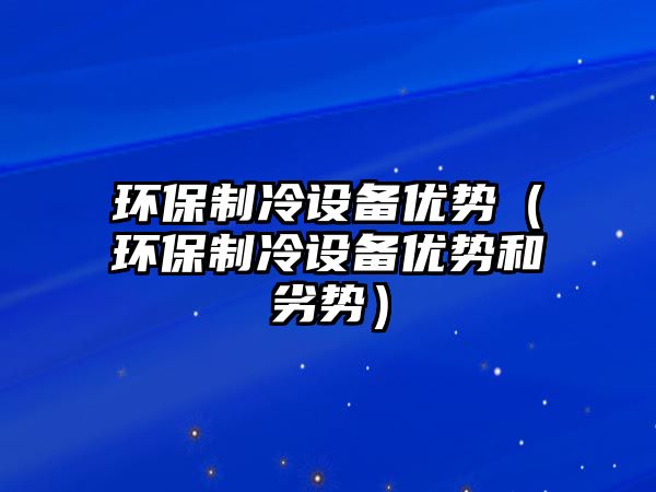 環(huán)保制冷設備優(yōu)勢（環(huán)保制冷設備優(yōu)勢和劣勢）